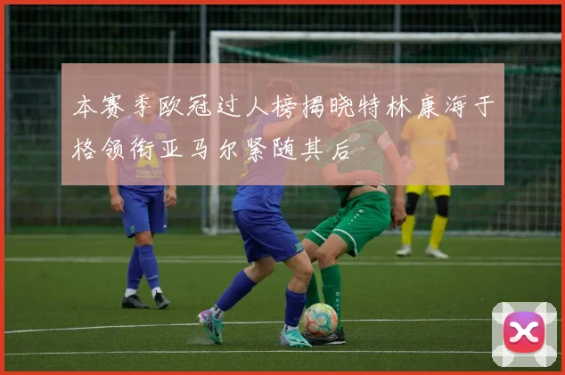 本赛季欧冠过人榜揭晓特林康海于格领衔亚马尔紧随其后