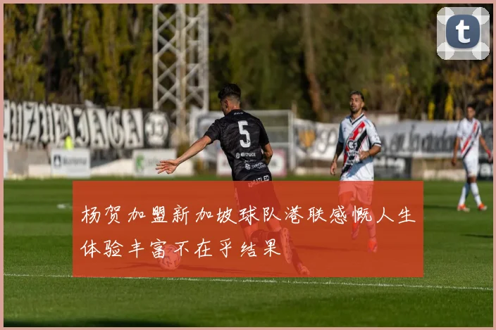 杨贺加盟新加坡球队港联感慨人生体验丰富不在乎结果