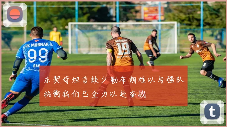 东契奇坦言缺少勒布朗难以与强队抗衡我们已全力以赴奋战