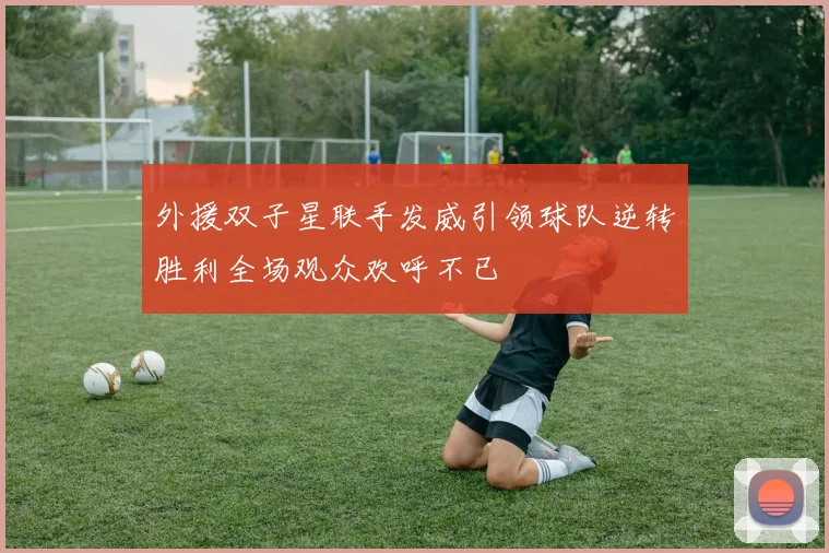 外援双子星联手发威引领球队逆转胜利全场观众欢呼不已