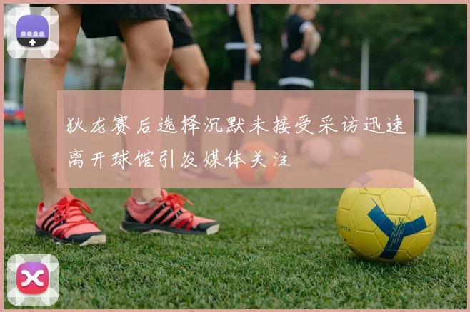 狄龙赛后选择沉默未接受采访迅速离开球馆引发媒体关注
