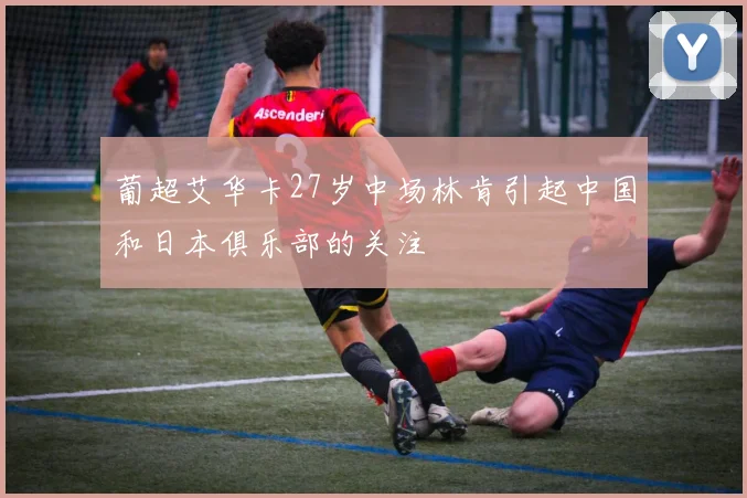葡超艾华卡27岁中场林肯引起中国和日本俱乐部的关注