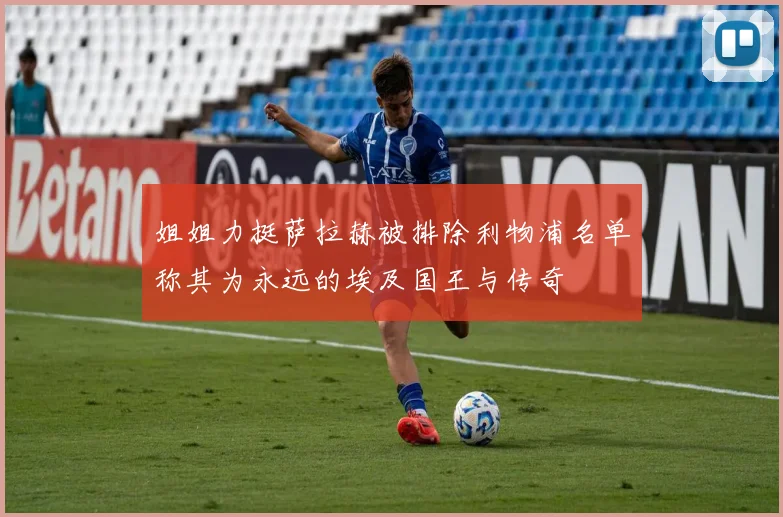 姐姐力挺萨拉赫被排除利物浦名单称其为永远的埃及国王与传奇