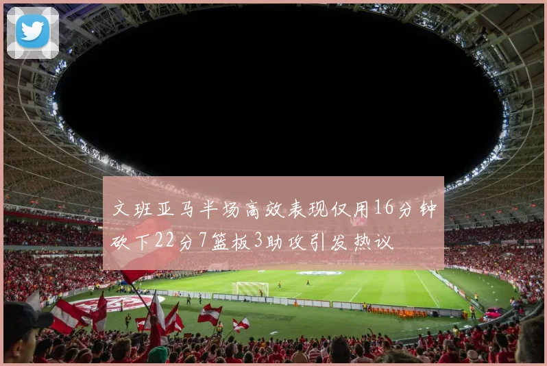 文班亚马半场高效表现仅用16分钟砍下22分7篮板3助攻引发热议