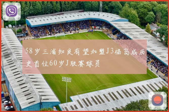 58岁三浦知良有望加盟J3福岛成历史首位60岁J联赛球员