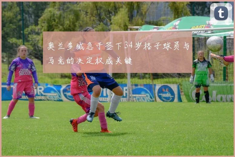 奥兰多城急于签下34岁格子球员与马竞的决定权成关键