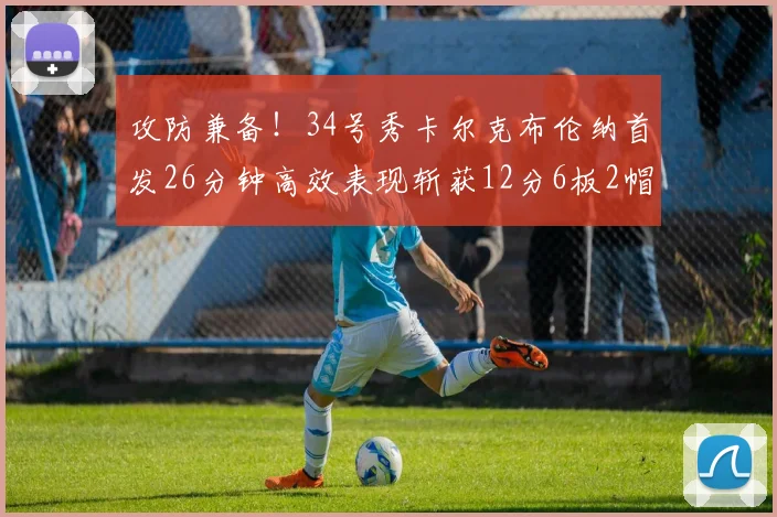 攻防兼备！34号秀卡尔克布伦纳首发26分钟高效表现斩获12分6板2帽