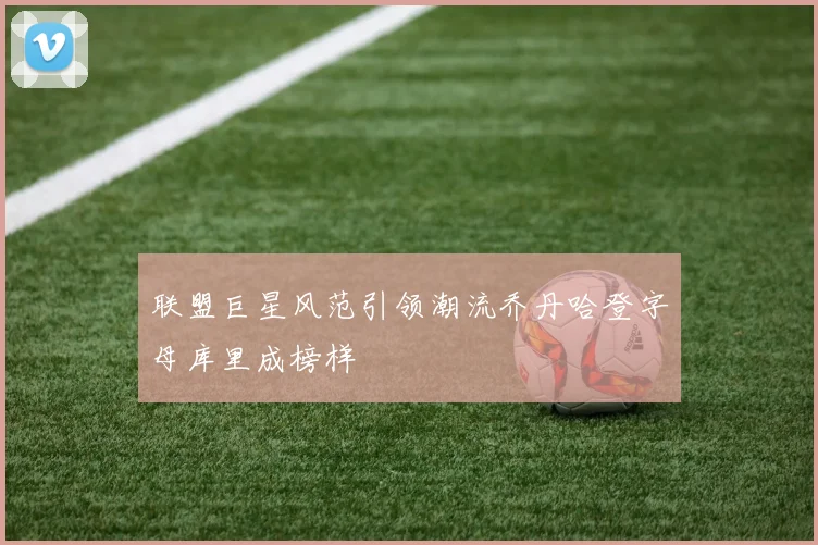 联盟巨星风范引领潮流乔丹哈登字母库里成榜样