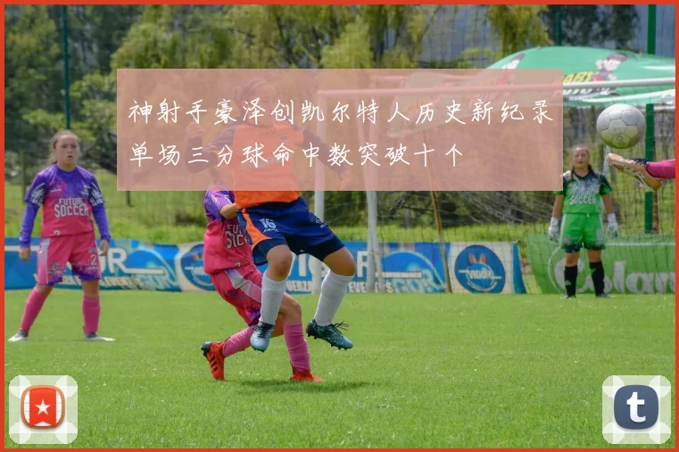 神射手豪泽创凯尔特人历史新纪录单场三分球命中数突破十个