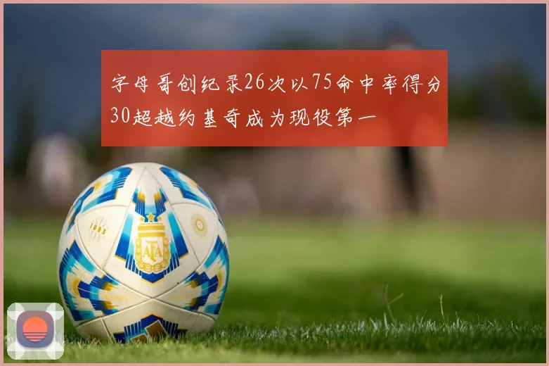 字母哥创纪录26次以75命中率得分30超越约基奇成为现役第一