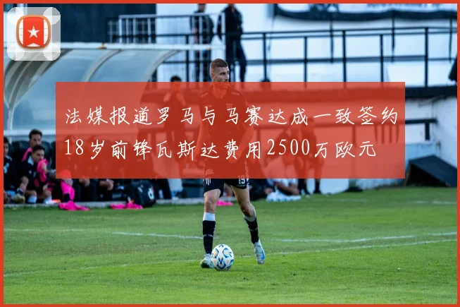 法媒报道罗马与马赛达成一致签约18岁前锋瓦斯达费用2500万欧元