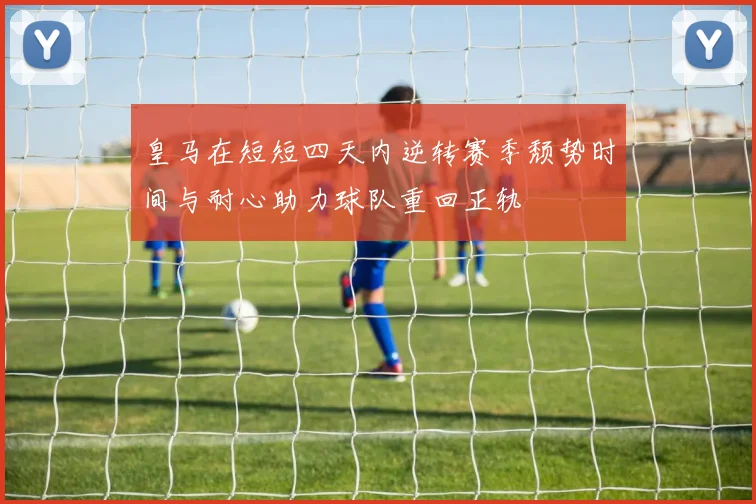 皇马在短短四天内逆转赛季颓势时间与耐心助力球队重回正轨