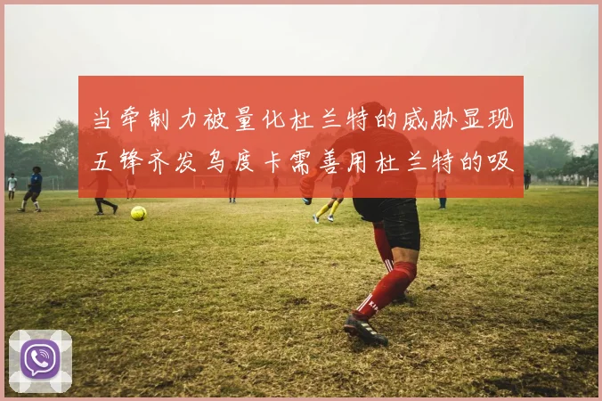 当牵制力被量化杜兰特的威胁显现五锋齐发乌度卡需善用杜兰特的吸引力