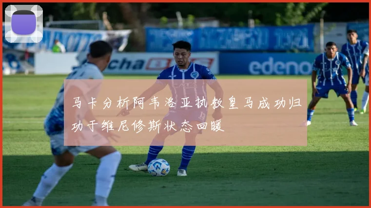 马卡分析阿韦洛亚执教皇马成功归功于维尼修斯状态回暖